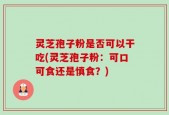 灵芝孢子粉是否可以干吃(灵芝孢子粉：可口可食还是慎食？)