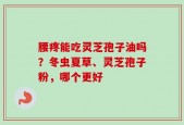 腰疼能吃灵芝孢子油吗？冬虫夏草、灵芝孢子粉，哪个更好