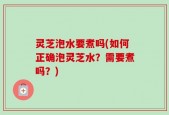 灵芝泡水要煮吗(如何正确泡灵芝水？需要煮吗？)