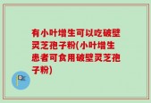 有小叶增生可以吃破壁灵芝孢子粉(小叶增生患者可食用破壁灵芝孢子粉)