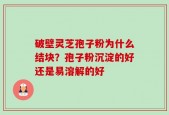 破壁灵芝孢子粉为什么结块？孢子粉沉淀的好还是易溶解的好