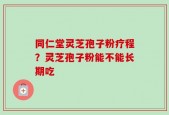 同仁堂灵芝孢子粉疗程？灵芝孢子粉能不能长期吃