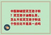 中医聊破壁灵芝孢子粉？灵芝孢子油那么贵，怎么不买灵芝孢子粉这个性价比不是高一点吗