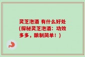 灵芝泡酒 有什么好处(探秘灵芝泡酒：功效多多，酿制简单！)