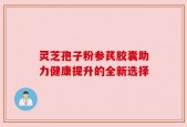 灵芝孢子粉参芪胶囊助力健康提升的全新选择