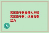 灵芝孢子粉能使人年轻灵芝孢子粉：焕发青春活力