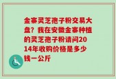 金寨灵芝孢子粉交易大盘？我在安徽金寨种植的灵芝孢子粉请问2014年收购价格是多少钱一公斤