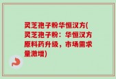 灵芝孢子粉华恒汉方(灵芝孢子粉：华恒汉方原料药升级，市场需求量激增)