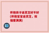 怀抱孩子送灵芝好不好(怀抱宝宝送灵芝，祝福爱满满)