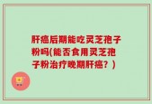 肝癌后期能吃灵芝孢子粉吗(能否食用灵芝孢子粉治疗晚期肝癌？)