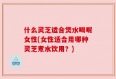 什么灵芝适合煲水喝呢女性(女性适合用哪种灵芝煮水饮用？)