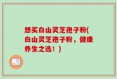 想买白山灵芝孢子粉(白山灵芝孢子粉，健康养生之选！)