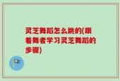 灵芝舞蹈怎么跳的(跟着舞者学习灵芝舞蹈的步骤)