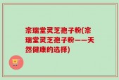 宗瑞堂灵芝孢子粉(宗瑞堂灵芝孢子粉——天然健康的选择)