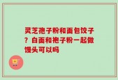 灵芝孢子粉和面包饺子？白面和袍子粉一起做馒头可以吗