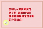 宫颈hpv阳性喝灵芝孢子粉_宫颈HPV阳性患者服用灵芝孢子粉的疗效研究)