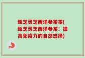 甄芝灵芝西洋参茶茶(甄芝灵芝西洋参茶：提高免疫力的自然选择)