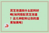 灵芝泡酒放什么配料好喝(如何搭配灵芝泡酒？这几种配料让你的酒更加美味)