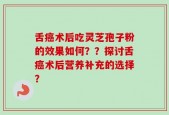 舌癌术后吃灵芝孢子粉的效果如何？？探讨舌癌术后营养补充的选择？