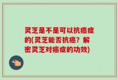 灵芝是不是可以抗癌症的(灵芝能否抗癌？解密灵芝对癌症的功效)