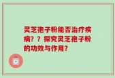 灵芝孢子粉能否治疗疾病？？探究灵芝孢子粉的功效与作用？