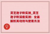 灵芝孢子粉实测_灵芝孢子粉深度实测：全面解析其功效与使用方法