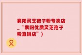 襄阳灵芝孢子粉专卖店_“襄阳优质灵芝孢子粉直销店”)