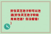 野生灵芝孢子粉可以泡酒(野生灵芝孢子粉能用来泡酒？你没看错！)