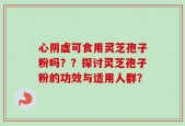 心阴虚可食用灵芝孢子粉吗？？探讨灵芝孢子粉的功效与适用人群？