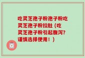 吃灵芝孢子粉孢子粉吃灵芝孢子粉拉肚 (吃灵芝孢子粉引起腹泻？谨慎选择使用！)