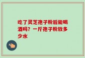 吃了灵芝孢子粉后能喝酒吗？一斤孢子粉放多少水