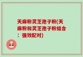 天麻粉灵芝孢子粉(天麻粉和灵芝孢子粉组合：强效配对)