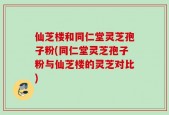 仙芝楼和同仁堂灵芝孢子粉(同仁堂灵芝孢子粉与仙芝楼的灵芝对比)