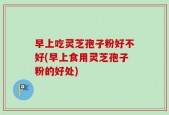 早上吃灵芝孢子粉好不好(早上食用灵芝孢子粉的好处)