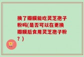 换了瓣膜能吃灵芝孢子粉吗(是否可以在更换瓣膜后食用灵芝孢子粉？)