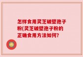 怎样食用灵芝破壁孢子粉(灵芝破壁孢子粉的正确食用方法如何？