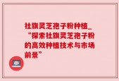社旗灵芝孢子粉种植_“探索社旗灵芝孢子粉的高效种植技术与市场前景”