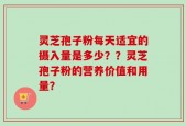 灵芝孢子粉每天适宜的摄入量是多少？？灵芝孢子粉的营养价值和用量？