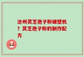 沧州灵芝孢子粉破壁机？灵芝孢子粉的制作配方