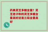 药典灵芝多糖含量？灵芝孢子粉的灵芝多糖含量高好还是三萜含量高好