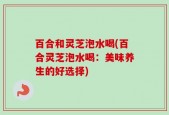 百合和灵芝泡水喝(百合灵芝泡水喝：美味养生的好选择)