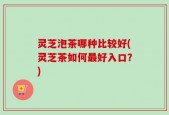 灵芝泡茶哪种比较好(灵芝茶如何最好入口？)