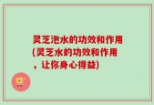 灵芝泡水的功效和作用(灵芝水的功效和作用，让你身心得益)