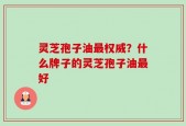 灵芝孢子油最权威？什么牌子的灵芝孢子油最好