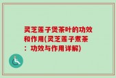 灵芝莲子煲茶叶的功效和作用(灵芝莲子煮茶：功效与作用详解)