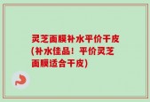 灵芝面膜补水平价干皮(补水佳品！平价灵芝面膜适合干皮)