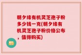 朝夕缘有机灵芝孢子粉多少钱一克(朝夕缘有机灵芝孢子粉价格公布，值得购买)