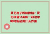灵芝孢子粉能散结？灵芝和蒲公英能一起泡水喝吗能起到什么作用