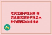 吃灵芝孢子粉水肿 探究食用灵芝孢子粉后水肿的原因及应对措施
