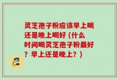 灵芝孢子粉应该早上喝还是晚上喝好 (什么时间喝灵芝孢子粉最好？早上还是晚上？)